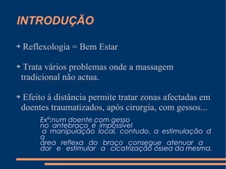 INTRODUÇÃO
➔ Reflexologia = Bem Estar
➔ Trata vários problemas onde a massagem
tradicional não actua.
➔ Efeito à distância permite tratar zonas afectadas em
doentes traumatizados, após cirurgia, com gessos...
Exº:num doente com gesso
no antebraço é impossível
a manipulação local, contudo, a estimulação d
a
área reflexa do braço consegue atenuar a
dor e estimular a cicatrização óssea da mesma.
 