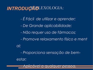 INTRODUÇÃOREFLEXOLOGIA:
- É Fácil de utilizar e aprender;
- De Grande aplicabilidade;
- Não requer uso de fármacos;
- Promove relaxamento físico e ment
al;
- Proporciona sensação de bem-
estar;
- Aplicável a qualquer pessoa.
 