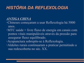 HISTÓRIA DA REFLEXOLOGIA
ANTIGA CHINA
➢Chineses começaram a usar Reflexologia há 5000
anos.
➢MTC saúde = livre fluxo de energia em canais com
pontos vitais manipuláveis através da pressão para
assegurar fluxo equilibrado.
➢Acupunctura sobrepôs-se à Reflexologia.
➢Aldeões rurais continuaram a praticar permitindo a
sua redescoberta no séc. XX.
 