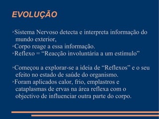 EVOLUÇÃO
➢Sistema Nervoso detecta e interpreta informação do
mundo exterior,
➢Corpo reage a essa informação.
➢Reflexo = “Reacção involuntária a um estímulo”
➢Começou a explorar-se a ideia de “Reflexos” e o seu
efeito no estado de saúde do organismo.
➢Foram aplicados calor, frio, emplastros e
cataplasmas de ervas na área reflexa com o
objectivo de influenciar outra parte do corpo.
 