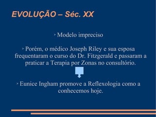 EVOLUÇÃO – Séc. XX
➢ Modelo impreciso
➢ Porém, o médico Joseph Riley e sua esposa
frequentaram o curso do Dr. Fitzgerald e passaram a
praticar a Terapia por Zonas no consultório.
➢ Eunice Ingham promove a Reflexologia como a
conhecemos hoje.
 