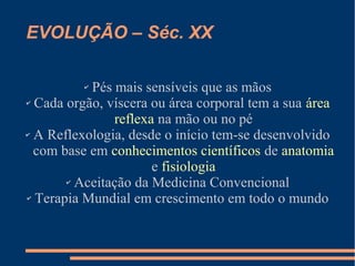 EVOLUÇÃO – Séc. XX
✔ Pés mais sensíveis que as mãos
✔ Cada orgão, víscera ou área corporal tem a sua área
reflexa na mão ou no pé
✔ A Reflexologia, desde o início tem-se desenvolvido
com base em conhecimentos científicos de anatomia
e fisiologia
✔ Aceitação da Medicina Convencional
✔ Terapia Mundial em crescimento em todo o mundo
 