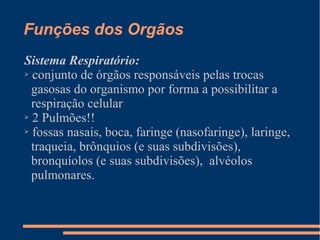 Funções dos Orgãos
Sistema Respiratório:
➢ conjunto de órgãos responsáveis pelas trocas
gasosas do organismo por forma a possibilitar a
respiração celular
➢ 2 Pulmões!!
➢ fossas nasais, boca, faringe (nasofaringe), laringe,
traqueia, brônquios (e suas subdivisões),
bronquíolos (e suas subdivisões), alvéolos
pulmonares.
 