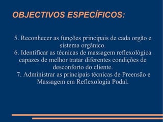 OBJECTIVOS ESPECÍFICOS:
5. Reconhecer as funções principais de cada orgão e
sistema orgânico.
6. Identificar as técnicas de massagem reflexológica
capazes de melhor tratar diferentes condições de
desconforto do cliente.
7. Administrar as principais técnicas de Preensão e
Massagem em Reflexologia Podal.
 