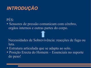 INTRODUÇÃO
PÉS:
➔ Sensores de pressão comunicam com cérebro,
orgãos internos e outras partes do corpo.
Necessidades de Sobrevivência: reacções de fuga ou
luta.
➔ Estrutura articulada que se adapta ao solo.
➔ Posição Erecta do Homem – Essenciais no suporte
do peso!
 