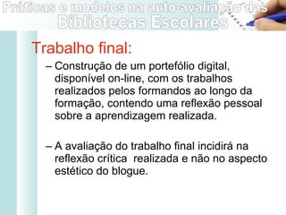 Trabalho final: Construção de um portefólio digital, disponível on-line, com os trabalhos realizados pelos formandos ao longo da formação, contendo uma reflexão pessoal sobre a aprendizagem realizada. A avaliação do trabalho final incidirá na reflexão crítica  realizada e não no aspecto estético do blogue. 