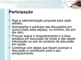 Participação Siga a calendarização proposta para cada sessão; Acompanhe e participe nas discussões em curso (visite esse espaço, no mínimo, dia sim dia não).  Procure seguir o enquadramento e a área temática em discussão de modo a não repetir informação ou sair do contexto da discussão em causa. Contribua com ideias que façam avançar a discussão e contribuam para o seu enriquecimento  