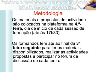 Os materiais e propostas de actividade são colocados na plataforma na  4.ª-feira,  dia de início de cada sessão de formação (até às 17h30).  Os formandos têm até ao final da  3ª feira seguinte  para ler os materiais disponibilizados, realizar as actividades propostas e participar no fórum de discussão de cada tema.  Metodologia 