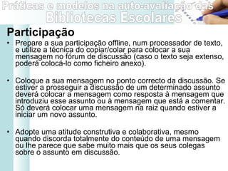Participação Prepare a sua participação offline, num processador de texto, e utilize a técnica do copiar/colar para colocar a sua mensagem no fórum de discussão (caso o texto seja extenso, poderá colocá-lo como ficheiro anexo). Coloque a sua mensagem no ponto correcto da discussão. Se estiver a prosseguir a discussão de um determinado assunto deverá colocar a mensagem como resposta à mensagem que introduziu esse assunto ou à mensagem que está a comentar. Só deverá colocar uma mensagem na raiz quando estiver a iniciar um novo assunto. Adopte uma atitude construtiva e colaborativa, mesmo quando discorda totalmente do conteúdo de uma mensagem ou lhe parece que sabe muito mais que os seus colegas sobre o assunto em discussão. 
