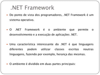 Ambiente .NET Frameworkcommonlanguageruntime(CLR), que permite compilar e executar diversas linguagens, desde que preparadas para este ambiente, sendo, algumas delas, o VB.NET e o C#.NET, entre diversas outras disponíveis no mercado; uma biblioteca de classes, estruturada de forma hierárquica, que inclui um avançado sistema de páginas activas, o ASP.NET, um ambiente para construir aplicações Windows, o Windows Forms, e ainda um sistema de acesso a dados, o ADO.NET. 