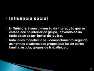 Influência social Influência  é uma dimensão da interacção que se estabelece no interior do grupo,  devendo-se ao facto de se  estar junto do outro. Indivíduos modelam o seu comportamento segundo as normas e valores dos grupos que fazem parte: família, escola, grupos de trabalho, etc. 