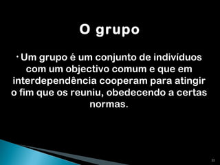 O grupo Um grupo é um conjunto de indivíduos com um objectivo comum e que em interdependência cooperam para atingir o fim que os reuniu, obedecendo a certas normas. 