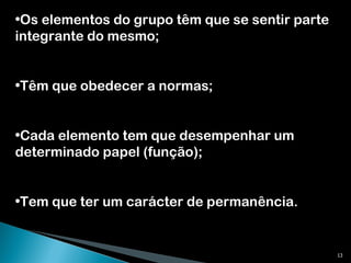 Os elementos do grupo têm que se sentir parte integrante do mesmo; Têm que obedecer a normas; Cada elemento tem que desempenhar um determinado papel (função); Tem que ter um carácter de permanência. 