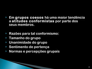 Em  grupos coesos  há uma maior tendência a  atitudes conformistas  por parte dos seus membros. Razões para tal conformismo: Tamanho do grupo Unanimidade do grupo Sentimento de pertença Normas e percepções grupais 