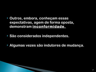 Outros, embora, conheçam essas expectativas, agem de forma oposta, demonstram  inconformidade.   São considerados independentes. Algumas vezes são indutores de mudança. 