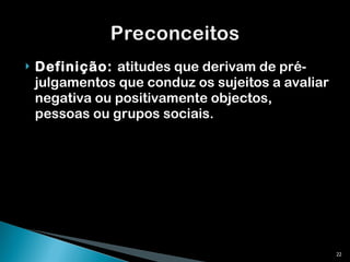 Definição:  atitudes que derivam de pré-julgamentos que conduz os sujeitos a avaliar negativa ou positivamente objectos, pessoas ou grupos sociais.  