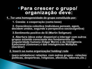Para crescer o grupo/ organização deve: 1.  Ter uma homogeneidade de grupo constituída por:   1. Coesão  e cooperação (como base)   2. Consciência colectiva (indivíduos pensam, agem, decidem unidos, segundo a perspectiva sociocognitiva)   3.Sentimento positivo de Si (Martin Seligman)   4. Abertura (deve estar disponível a interagir com outros grupos estando consciente dos fundamentos da singularidade humana (Edgar Morin) e da Inteligência Emocional (Goleman) e das Inteligências Múltiplas (Gardner) 2. Inserir-se numa organização/ holding/ rede   (para estabelecer relações  com outros grupos - relações políticas, desportivas, religiosas, afectivas, laborais,etc.) 