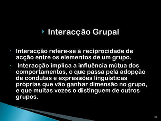 Interacção Grupal Interacção refere-se à reciprocidade de acção entre os elementos de um grupo. Interacção implica a influência mútua dos comportamentos, o que passa pela adopção de condutas e expressões linguísticas próprias que vão ganhar dimensão no grupo, e que muitas vezes o distinguem de outros grupos. 