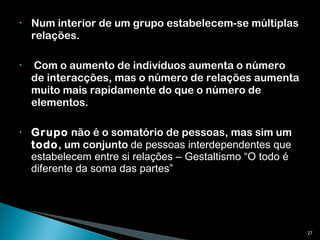 Num interior de um grupo estabelecem-se múltiplas relações. Com o aumento de indivíduos aumenta o número de interacções, mas o número de relações aumenta muito mais rapidamente do que o número de elementos. Grupo  não é o somatório de pessoas, mas sim um  todo , um conjunto  de pessoas interdependentes que estabelecem entre si relações – Gestaltismo “O todo é diferente da soma das partes” 