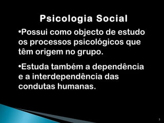 Psicologia Social Possui como objecto de estudo os processos psicológicos que têm origem no grupo. Estuda também a dependência e a interdependência das condutas humanas. 