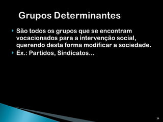 São todos os grupos que se encontram vocacionados para a intervenção social, querendo desta forma modificar a sociedade. Ex.: Partidos, Sindicatos... 