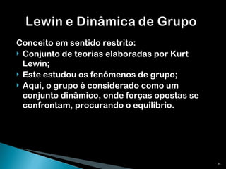 Conceito em sentido restrito: Conjunto de teorias elaboradas por Kurt Lewin; Este estudou os fenómenos de grupo; Aqui, o grupo é considerado como um conjunto dinâmico, onde forças opostas se confrontam, procurando o equilíbrio. 