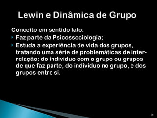 Conceito em sentido lato: Faz parte da Psicossociologia; Estuda a experiência de vida dos grupos, tratando uma série de problemáticas de inter-relação: do indivíduo com o grupo ou grupos de que faz parte, do indivíduo no grupo, e dos grupos entre si. 