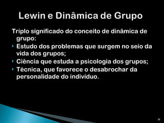 Triplo significado do conceito de dinâmica de grupo: Estudo dos problemas que surgem no seio da vida dos grupos; Ciência que estuda a psicologia dos grupos; Técnica, que favorece o desabrochar da personalidade do indivíduo. 
