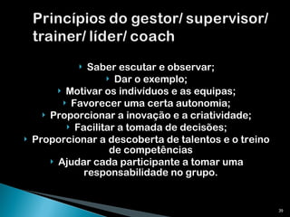 Saber escutar e observar; Dar o exemplo; Motivar os indivíduos e as equipas; Favorecer uma certa autonomia; Proporcionar a inovação e a criatividade; Facilitar a tomada de decisões; Proporcionar a descoberta de talentos e o treino de competências Ajudar cada participante a tomar uma responsabilidade no grupo. 