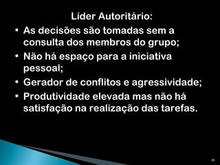 Líder Autoritário: As decisões são tomadas sem a consulta dos membros do grupo; Não há espaço para a iniciativa pessoal; Gerador de conflitos e agressividade; Produtividade elevada mas não há satisfação na realização das tarefas. 