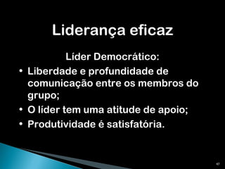 Liderança eficaz Líder Democrático: Liberdade e profundidade de comunicação entre os membros do grupo; O líder tem uma atitude de apoio; Produtividade é satisfatória. 