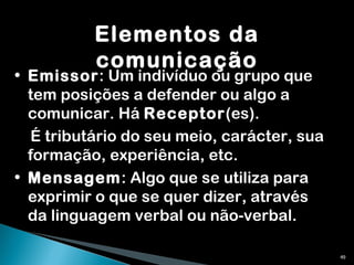 Elementos da comunicação Emissor : Um indivíduo ou grupo que tem posições a defender ou algo a comunicar. Há  Receptor (es). É tributário do seu meio, carácter, sua formação, experiência, etc.  Mensagem : Algo que se utiliza para exprimir o que se quer dizer, através da linguagem verbal ou não-verbal. 