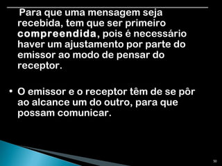 Para que uma mensagem seja recebida, tem que ser primeiro  compreendida , pois é necessário haver um ajustamento por parte do emissor ao modo de pensar do receptor. O emissor e o receptor têm de se pôr ao alcance um do outro, para que possam comunicar. 