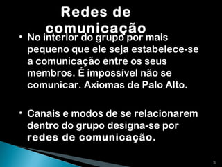 Redes de comunicação No interior do grupo por mais pequeno que ele seja estabelece-se a comunicação entre os seus membros. É impossível não se comunicar. Axiomas de Palo Alto. Canais e modos de se relacionarem dentro do grupo designa-se por  redes de comunicação. 