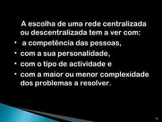 A escolha de uma rede centralizada ou descentralizada tem a ver com: a competência das pessoas,  com a sua personalidade,  com o tipo de actividade e  com a maior ou menor complexidade dos problemas a resolver.  