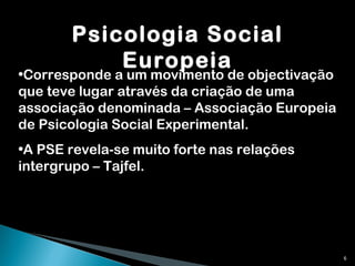 Psicologia Social Europeia Corresponde a um movimento de objectivação que teve lugar através da criação de uma associação denominada – Associação Europeia de Psicologia Social Experimental. A PSE revela-se muito forte nas relações intergrupo – Tajfel. 