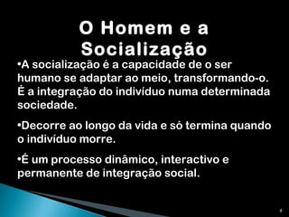 O Homem e a Socialização A socialização é a capacidade de o ser humano se adaptar ao meio, transformando-o. É a integração do indivíduo numa determinada sociedade. Decorre ao longo da vida e só termina quando o indivíduo morre. É um processo dinâmico, interactivo e permanente de integração social. 