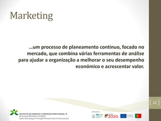 Marketing
…um processo de planeamento continuo, focado no
mercado, que combina várias ferramentas de análise
para ajudar a organização a melhorar o seu desempenho
económico e acrescentar valor.
Marketing – Marta Cunha
12
 