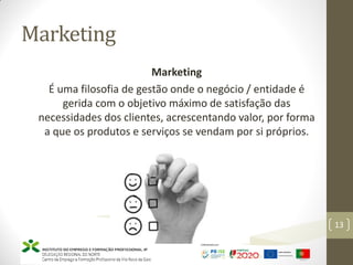 Marketing
Marketing
É uma filosofia de gestão onde o negócio / entidade é
gerida com o objetivo máximo de satisfação das
necessidades dos clientes, acrescentando valor, por forma
a que os produtos e serviços se vendam por si próprios.
Marketing – Marta Cunha
13
 