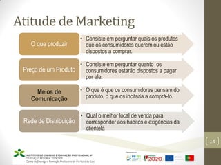 Atitude de Marketing
Marketing – Marta Cunha
14
• Consiste em perguntar quais os produtos
que os consumidores querem ou estão
dispostos a comprar.
O que produzir
• Consiste em perguntar quanto os
consumidores estarão dispostos a pagar
por ele.
Preço de um Produto
• O que é que os consumidores pensam do
produto, o que os incitaria a comprá-lo.
Meios de
Comunicação
• Qual o melhor local de venda para
corresponder aos hábitos e exigências da
clientela
Rede de Distribuição
 
