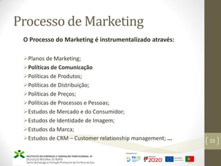 Processo de Marketing
O Processo do Marketing é instrumentalizado através:
Planos de Marketing;
Políticas de Comunicação
Políticas de Produtos;
Políticas de Distribuição;
Políticas de Preços;
Políticas de Processos e Pessoas;
Estudos de Mercado e do Consumidor;
Estudos de Identidade de Imagem;
Estudos da Marca;
Estudos de CRM – Customer relationship management; ... 15
 