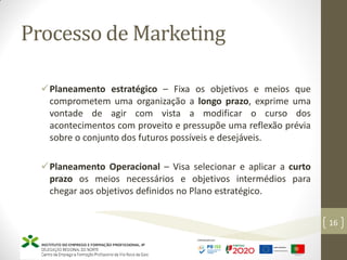 Processo de Marketing
Planeamento estratégico – Fixa os objetivos e meios que
comprometem uma organização a longo prazo, exprime uma
vontade de agir com vista a modificar o curso dos
acontecimentos com proveito e pressupõe uma reflexão prévia
sobre o conjunto dos futuros possíveis e desejáveis.
Planeamento Operacional – Visa selecionar e aplicar a curto
prazo os meios necessários e objetivos intermédios para
chegar aos objetivos definidos no Plano estratégico.
16
 