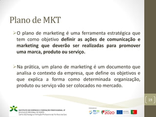 Plano de MKT
19
O plano de marketing é uma ferramenta estratégica que
tem como objetivo definir as ações de comunicação e
marketing que deverão ser realizadas para promover
uma marca, produto ou serviço.
Na prática, um plano de marketing é um documento que
analisa o contexto da empresa, que define os objetivos e
que explica a forma como determinada organização,
produto ou serviço vão ser colocados no mercado.
 