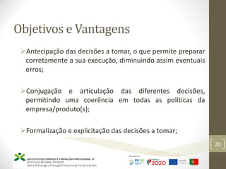 Objetivos e Vantagens
20
Antecipação das decisões a tomar, o que permite preparar
corretamente a sua execução, diminuindo assim eventuais
erros;
Conjugação e articulação das diferentes decisões,
permitindo uma coerência em todas as políticas da
empresa/produto(s);
Formalização e explicitação das decisões a tomar;
 