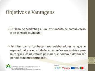 Objetivos e Vantagens
21
O Plano de Marketing é um instrumento de comunicação
e de controlo muito útil;
Permite dar a conhecer aos colaboradores o que é
esperado alcançar, estabelecer as ações necessárias para
lá chegar e os objectivos parciais que podem e devem ser
periodicamente controlados.
 