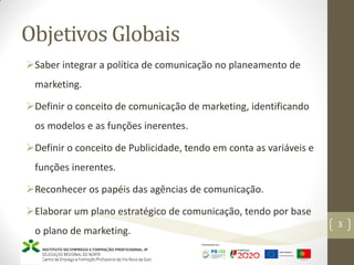 Objetivos Globais
Saber integrar a política de comunicação no planeamento de
marketing.
Definir o conceito de comunicação de marketing, identificando
os modelos e as funções inerentes.
Definir o conceito de Publicidade, tendo em conta as variáveis e
funções inerentes.
Reconhecer os papéis das agências de comunicação.
Elaborar um plano estratégico de comunicação, tendo por base
o plano de marketing.
Marketing – Marta Cunha
3
 