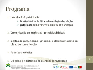 Programa
4
1. Introdução à publicidade
 Noções básicas da ética e deontologia e legislação
 publicidade como variável do mix da comunicação
2. Comunicação de marketing - princípios básicos
3. Gestão da comunicação - princípios e desenvolvimento do
plano de comunicação
4. Papel das agências
5. Do plano de marketing ao plano de comunicação
 