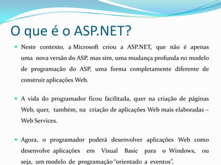 O que é o ASP.NET? Neste  contexto,  a Microsoft  criou  a  ASP.NET,  que  não  é  apenas  uma  nova versão do ASP, mas sim, uma mudança profunda no modelo de programação do ASP, uma forma completamente diferente de construir aplicações Web. A vida do programador ficou facilitada, quer na criação de páginas Web, quer,  também, na  criação de aplicações Web mais elaboradas – Web Services. Agora, o programador poderá desenvolver aplicações Web como desenvolve aplicações  em  Visual  Basic  para  o Windows,  ou  seja,  um modelo  de  programação “orientado  a  eventos”.As  aplicações  construídas  em  ASP.NET  são  colocadas  no Microsoft IIS e usam protocolos de internet como HTTP e SOAP. 