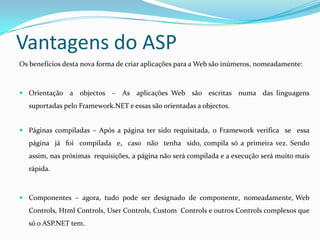 Vantagens do ASPOs benefícios desta nova forma de criar aplicações para a Web são inúmeros, nomeadamente: Orientação  a  objectos  –  As  aplicações Web  são  escritas  numa  das linguagens suportadas pelo Framework.NET e essas são orientadas a objectos.  Páginas compiladas – Após a página ter sido requisitada, o Framework verifica  se  essa  página  já  foi  compilada  e,  caso  não  tenha  sido, compila só a primeira vez. Sendo assim, nas próximas  requisições, a página não será compilada e a execução será muito mais rápida. Componentes  –  agora,  tudo  pode  ser  designado  de  componente,  nomeadamente, Web Controls, HtmlControls, UserControls, CustomControls e outros Controls complexos que só o ASP.NET tem. 