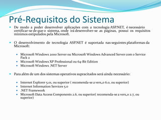 Pré-Requisitos do SistemaDe  modo  a  poder  desenvolver  aplicações  com  a  tecnologia ASP.NET,  é necessário  certificar-se de que o  sistema, onde  irá desenvolver-se  as  páginas,  possui  os  requisitos  mínimos estipulados pela Microsoft.O  desenvolvimento  de  tecnologia  ASP.NET  é  suportada  nas seguintes plataformas da Microsoft:Microsoft Windows 2000 Server ou Microsoft Windows Advanced Server com o ServicePack 2 Microsoft Windows XP Professional ou 64-Bit EditionMicrosoft Windows .NET ServerPara além de um dos sistemas operativos supracitados será ainda necessário:Internet Explorer 5.01, ou superior ( recomenda-se a vers„o 6.0, ou superior)Internet InformationServices 5.0.NET FrameworkMicrosoft Data Access Components 2.6, ou superior( recomenda-se a vers„o 2.7, ou superior)